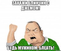 закажи блинчик с джемом! будь мужиком, блеать!