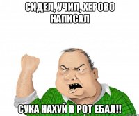 сидел, учил, херово написал сука нахуй в рот ебал!!