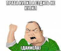 права купил а ездить не купил (даниела)