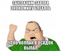 захерачим завтра экономику блеаять чтоб колпак в осадок выпал