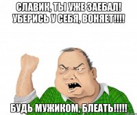 славик, ты уже заебал! уберись у себя, воняет!!! будь мужиком, блеать!!!