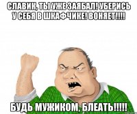 славик, ты уже заябал! уберись у себя в шкафчике! воняет!!! будь мужиком, блеать!!!