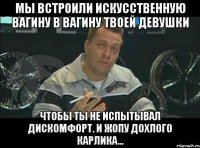 мы встроили искусственную вагину в вагину твоей девушки чтобы ты не испытывал дискомфорт. и жопу дохлого карлика...