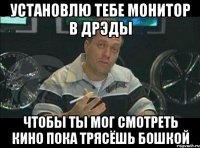 установлю тебе монитор в дрэды чтобы ты мог смотреть кино пока трясёшь бошкой