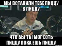 мы вставили тебе пиццу в пиццу что бы ты мог есть пиццу пока ешь пиццу