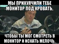 мы прихуячили тебе монитор под кровать, чтобы ты мог смотреть в монитор и искать мелочь.