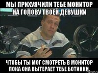 мы прихуячили тебе монитор на голову твоей девушки чтобы ты мог смотреть в монитор пока она вытерает тебе ботинки.