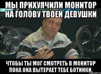 мы прихуячили монитор на голову твоей девушки чтобы ты мог смотреть в монитор пока она вытерает тебе ботинки.