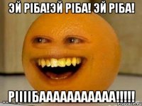 эй ріба!эй ріба! эй ріба! ріііібааааааааааа!!!