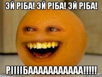 эй ріба! эй ріба! эй ріба! ріііібааааааааааа!!!