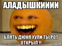 аладышкииии блять дюня хули ты рот открыл !!