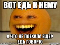 вот едь к нему а что не поехала еще? едь говорю