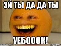 эй ты да да ты уебооок!