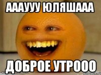 аааууу юляшааа доброе утрооо