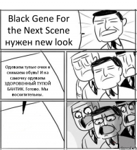 Black Gene For the Next Scene нужен new look Одеваем тупые очки и снимаем обувь! И на самочку одеваем ЗДОРОВЕННЫЙ ТУПОЙ БАНТИК. Готово. Мы восхитительны. 