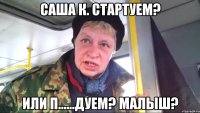 саша к. стартуем? или п......дуем? малыш?