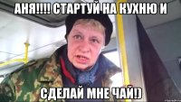 аня!!! стартуй на кухню и сделай мне чай!)