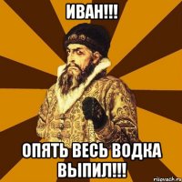 иван!!! опять весь водка выпил!!!