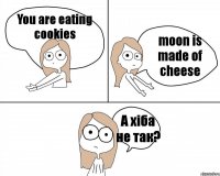 You are eating cookies moon is made of cheese А хіба не так?