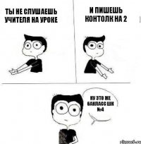 ты не слушаешь учителя на уроке и пишешь контолк на 2 ну это же 6акласс шк №4