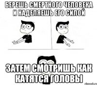 берешь смертного человека и наделяешь его силой затем смотришь как катятся головы