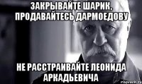 закрывайте шарик, продавайтесь дармоедову не расстраивайте леонида аркадьевича