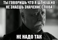 ты говоришь что я шлюха,но не знаешь значение слова не надо так