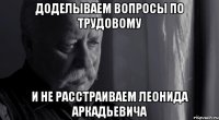 доделываем вопросы по трудовому и не расстраиваем леонида аркадьевича