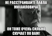 не расстраивайте павла михайловича он тоже очень сильно скучает по вам!