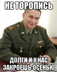 не торопись долги и у нас закроешь осенью