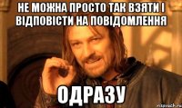 не можна просто так взяти і відповісти на повідомлення одразу