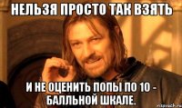 нельзя просто так взять и не оценить попы по 10 - балльной шкале.