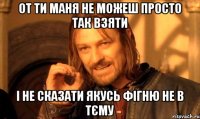 от ти маня не можеш просто так взяти і не сказати якусь фігню не в тєму