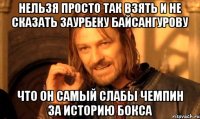 нельзя просто так взять и не сказать заурбеку байсангурову что он самый слабы чемпин за историю бокса