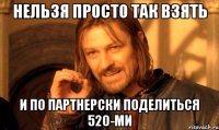 нельзя просто так взять и по партнерски поделиться 520-ми