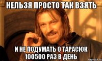 нельзя просто так взять и не подумать о тарасюк 100500 раз в день