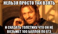 нельзя просто так взять и сказать толстику что он не возьмет 100 баллов по егэ