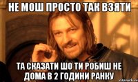 не мош просто так взяти та сказати шо ти робиш не дома в 2 години ранку