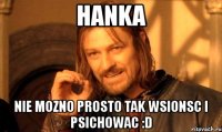 hanka nie mozno prosto tak wsionsc i psichowac :d