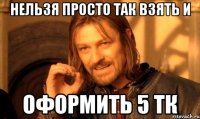 нельзя просто так взять и оформить 5 тк