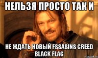 нельзя просто так и не ждать новый fssasins creed black flag