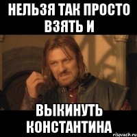 нельзя так просто взять и выкинуть константина