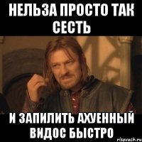 нельза просто так сесть и запилить ахуенный видос быстро