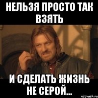 нельзя просто так взять и сделать жизнь не серой...