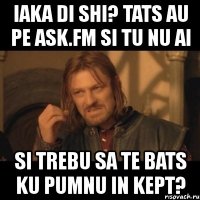 iaka di shi? tats au pe ask.fm si tu nu ai si trebu sa te bats ku pumnu in kept?