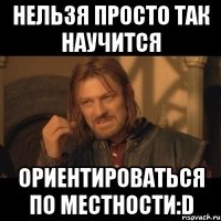 нельзя просто так научится ориентироваться по местности:d