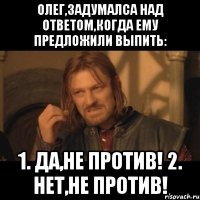 олег,задумалса над ответом,когда ему предложили выпить: 1. да,не против! 2. нет,не против!