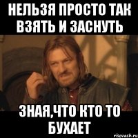 нельзя просто так взять и заснуть зная,что кто то бухает