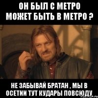 он был с метро может быть в метро ? не забывай братан , мы в осетии тут кудары повсюду