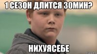 1 cезон длится 30мин? нихуясебе